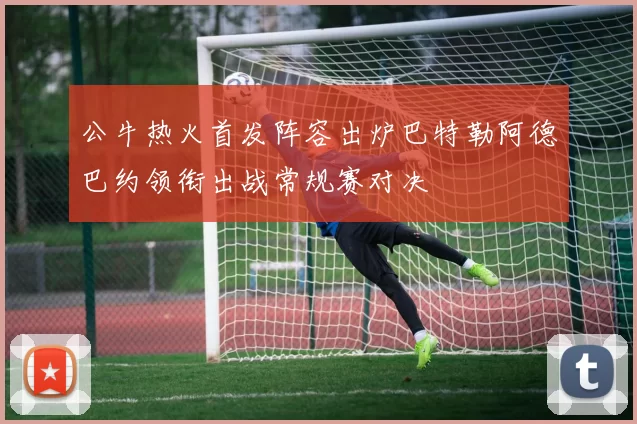 公牛热火首发阵容出炉巴特勒阿德巴约领衔出战常规赛对决