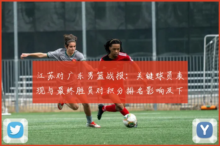 江苏对广东男篮战报：关键球员表现与最终胜负对积分排名影响及下一轮看点