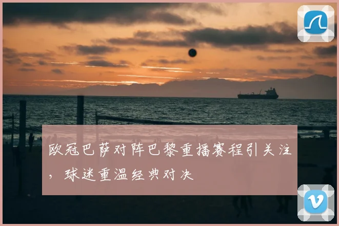 欧冠巴萨对阵巴黎重播赛程引关注，球迷重温经典对决