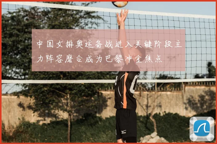 中国女排奥运备战进入关键阶段主力阵容磨合成为巴黎冲金焦点