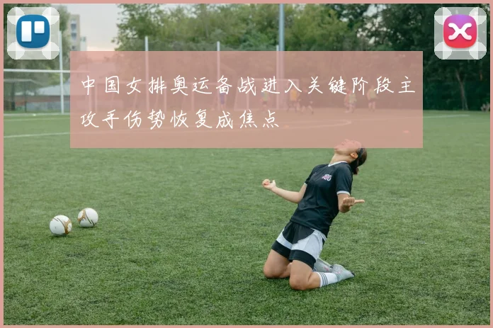 中国女排奥运备战进入关键阶段主攻手伤势恢复成焦点