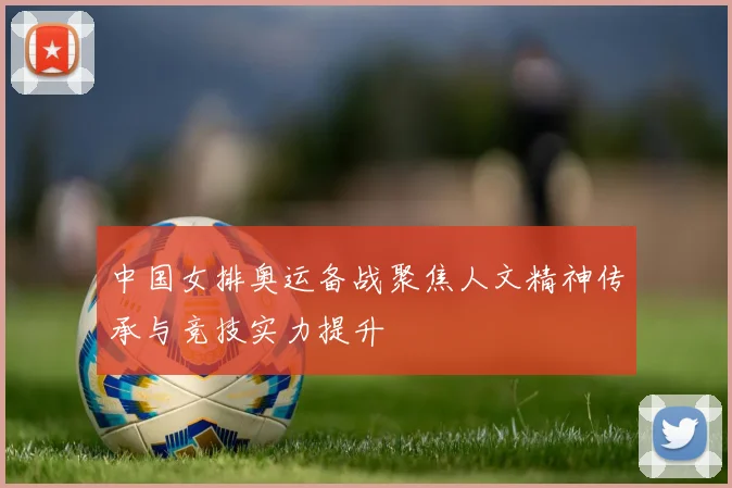中国女排奥运备战聚焦人文精神传承与竞技实力提升