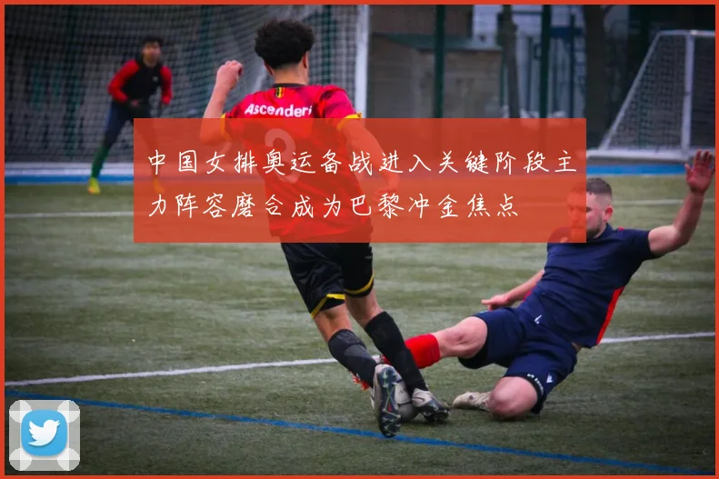 中国女排奥运备战进入关键阶段主力阵容磨合成为巴黎冲金焦点