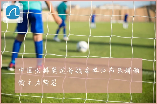 中国女排奥运备战名单公布朱婷领衔主力阵容