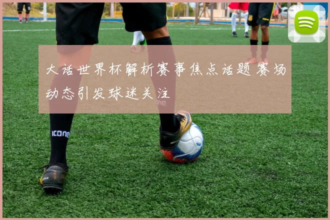大话世界杯解析赛事焦点话题 赛场动态引发球迷关注