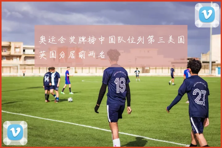 奥运会奖牌榜中国队位列第三美国英国分居前两名