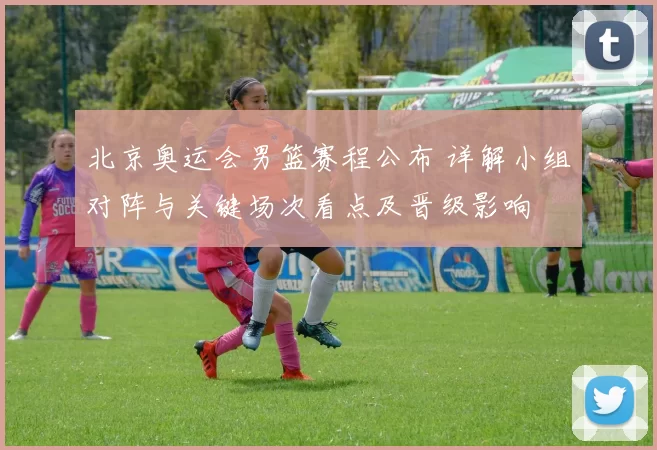 北京奥运会男篮赛程公布 详解小组对阵与关键场次看点及晋级影响