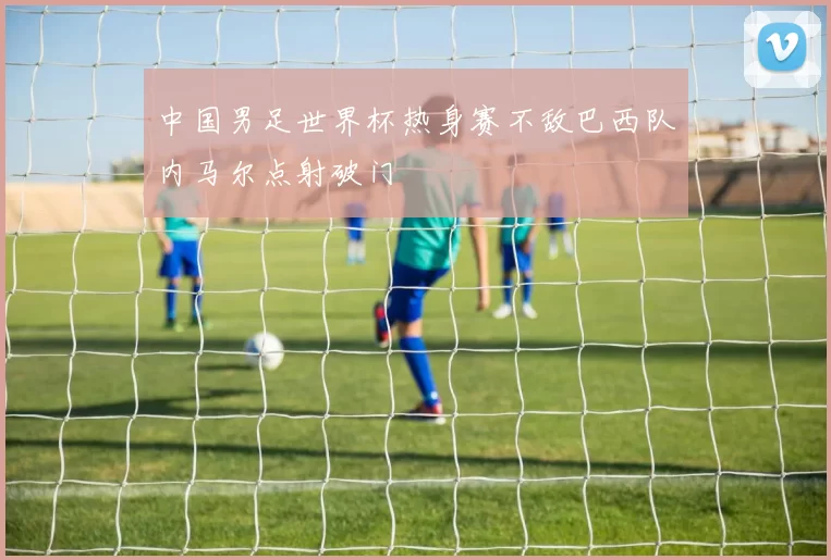 中国男足世界杯热身赛不敌巴西队内马尔点射破门