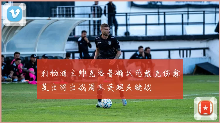 利物浦主帅克洛普确认范戴克伤愈复出将出战周末英超关键战