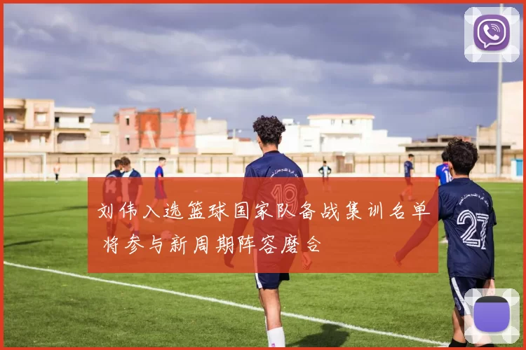 刘伟入选篮球国家队备战集训名单 将参与新周期阵容磨合