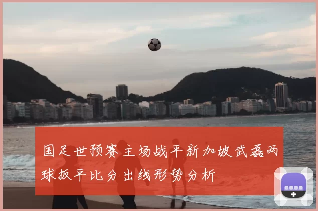 国足世预赛主场战平新加坡武磊两球扳平比分出线形势分析