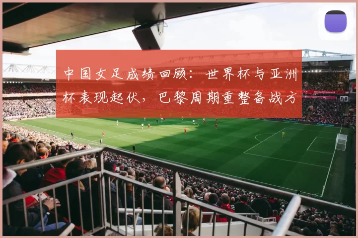 中国女足成绩回顾：世界杯与亚洲杯表现起伏，巴黎周期重整备战方向