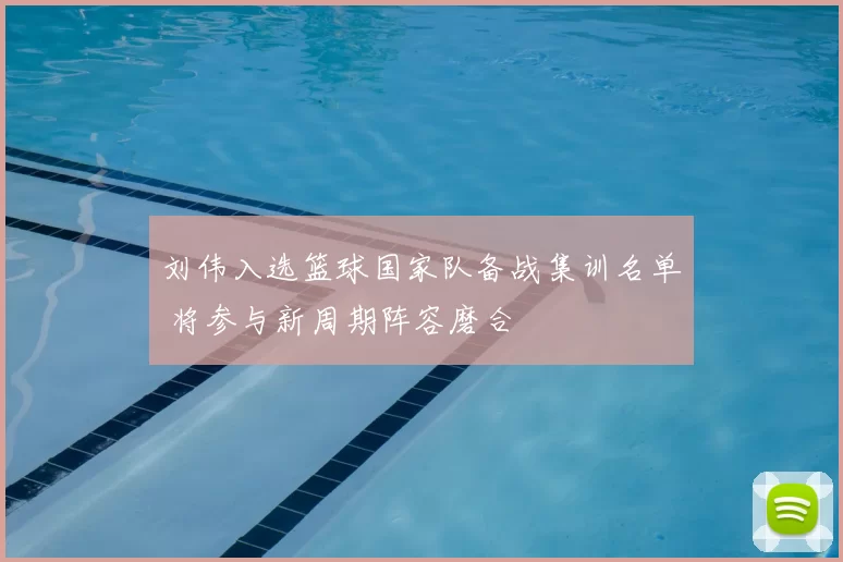 刘伟入选篮球国家队备战集训名单 将参与新周期阵容磨合