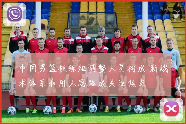 中国男篮教练组调整人员构成 新战术体系和用人思路成关注焦点