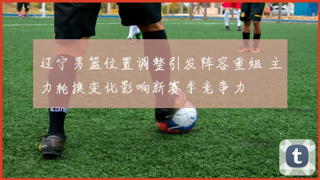 辽宁男篮位置调整引发阵容重组 主力轮换变化影响新赛季竞争力