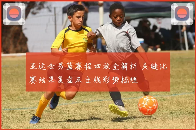 亚运会男篮赛程回放全解析 关键比赛结果复盘及出线形势梳理