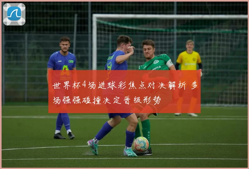 世界杯4场进球彩焦点对决解析 多场强强碰撞决定晋级形势