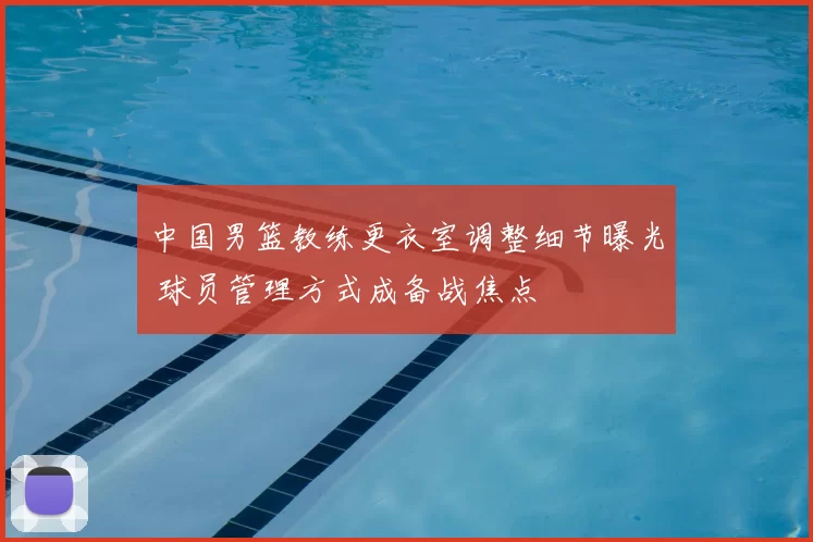 中国男篮教练更衣室调整细节曝光 球员管理方式成备战焦点