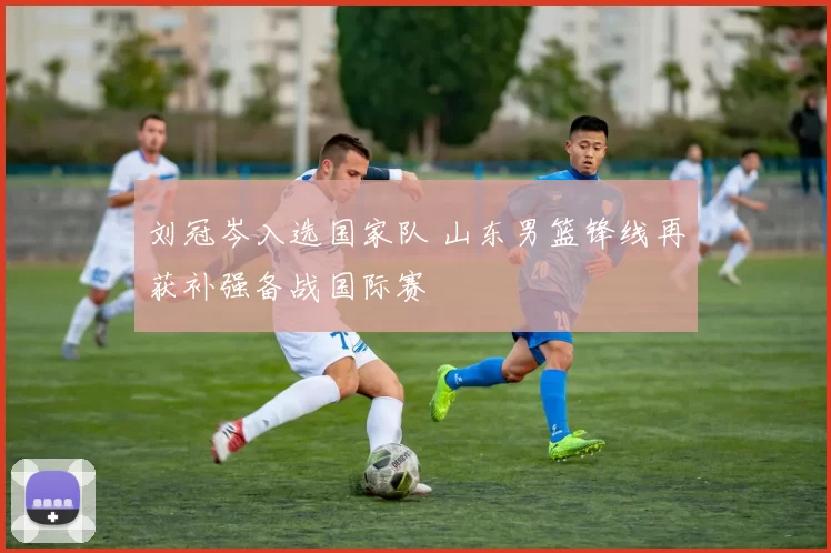 刘冠岑入选国家队 山东男篮锋线再获补强备战国际赛