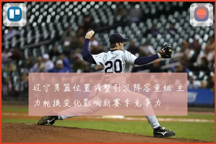 辽宁男篮位置调整引发阵容重组 主力轮换变化影响新赛季竞争力