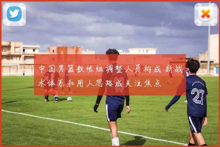 中国男篮教练组调整人员构成 新战术体系和用人思路成关注焦点