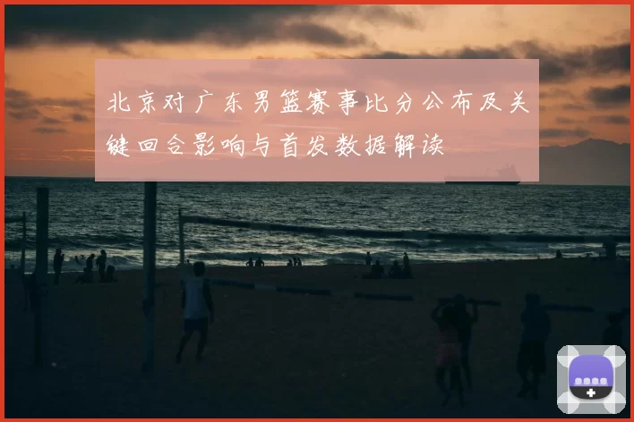 北京对广东男篮赛事比分公布及关键回合影响与首发数据解读