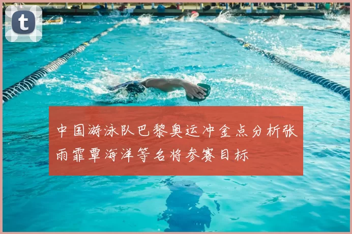 中国游泳队巴黎奥运冲金点分析张雨霏覃海洋等名将参赛目标