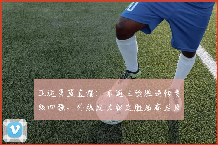 亚运男篮直播：东道主险胜逆转晋级四强，外线发力锁定胜局赛后看点