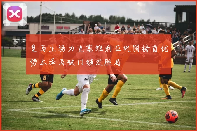 皇马主场力克塞维利亚巩固榜首优势本泽马破门锁定胜局
