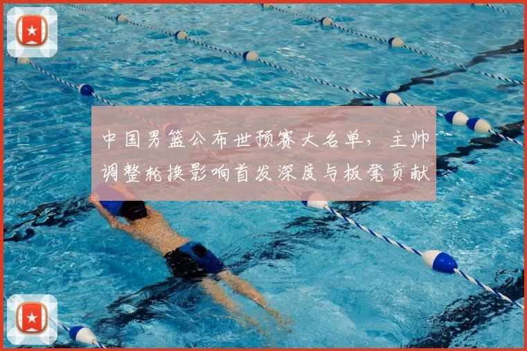 中国男篮公布世预赛大名单,主帅调整轮换影响首发深度与板凳贡献