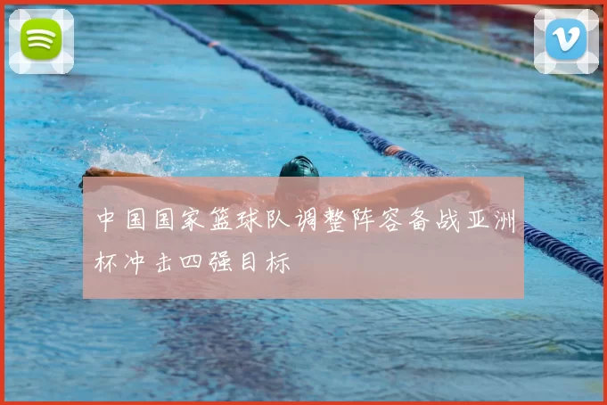 中国国家篮球队调整阵容备战亚洲杯冲击四强目标