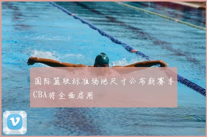 国际篮联标准场地尺寸公布新赛季CBA将全面启用