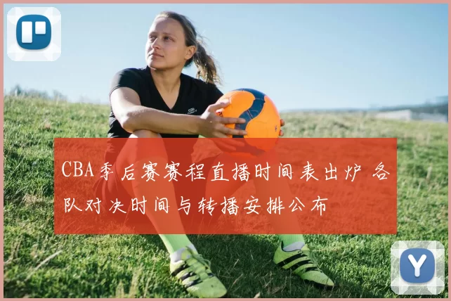 CBA季后赛赛程直播时间表出炉 各队对决时间与转播安排公布