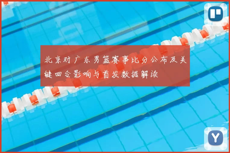 北京对广东男篮赛事比分公布及关键回合影响与首发数据解读