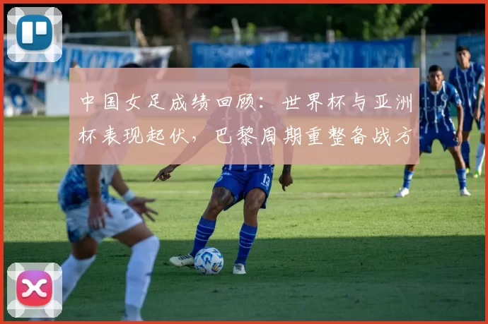 中国女足成绩回顾：世界杯与亚洲杯表现起伏，巴黎周期重整备战方向