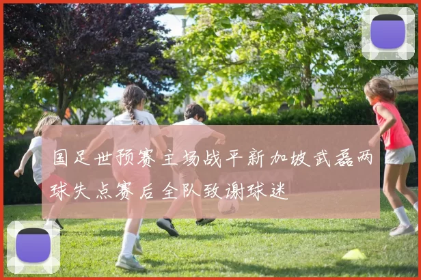 国足世预赛主场战平新加坡武磊两球失点赛后全队致谢球迷