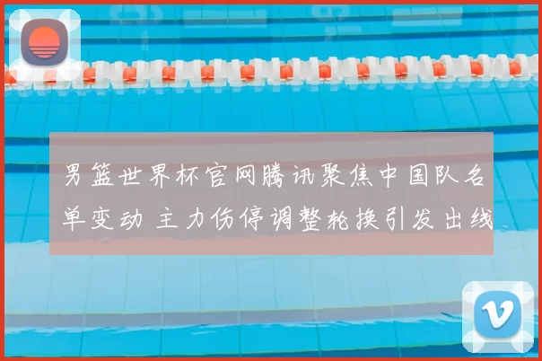男篮世界杯官网腾讯聚焦中国队名单变动 主力伤停调整轮换引发出线难题