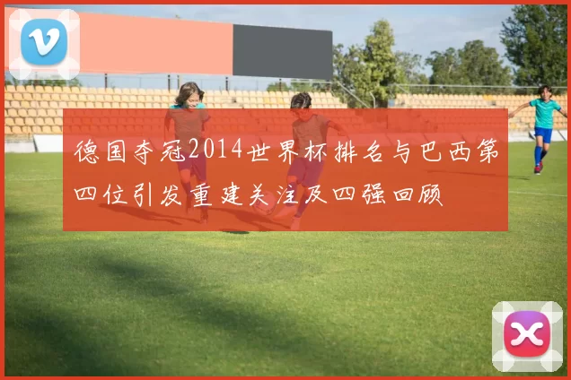 德国夺冠2014世界杯排名与巴西第四位引发重建关注及四强回顾
