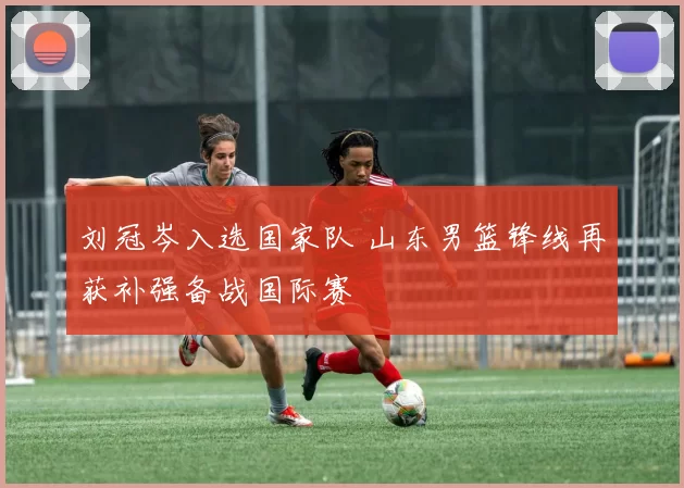 刘冠岑入选国家队 山东男篮锋线再获补强备战国际赛