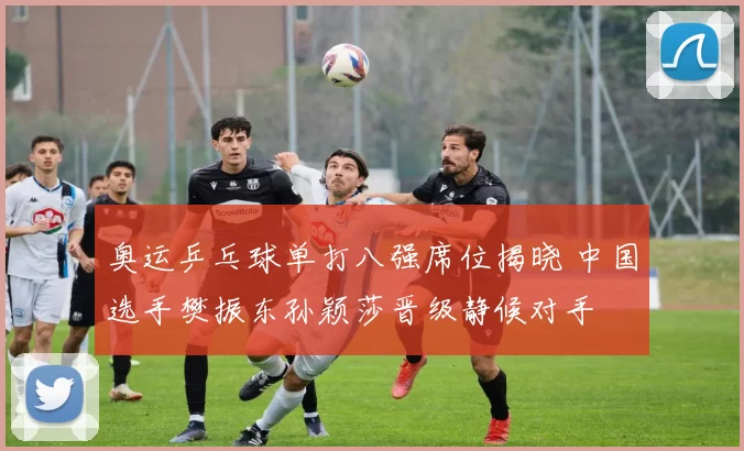 奥运乒乓球单打八强席位揭晓 中国选手樊振东孙颖莎晋级静候对手