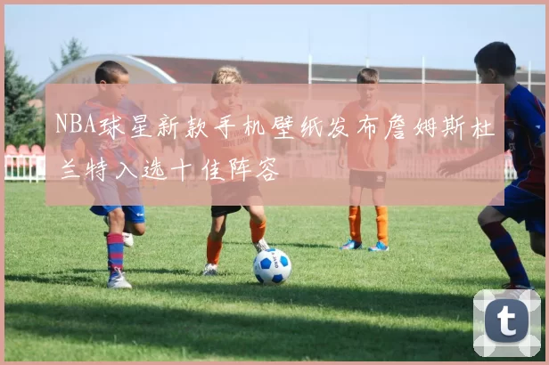 NBA球星新款手机壁纸发布詹姆斯杜兰特入选十佳阵容