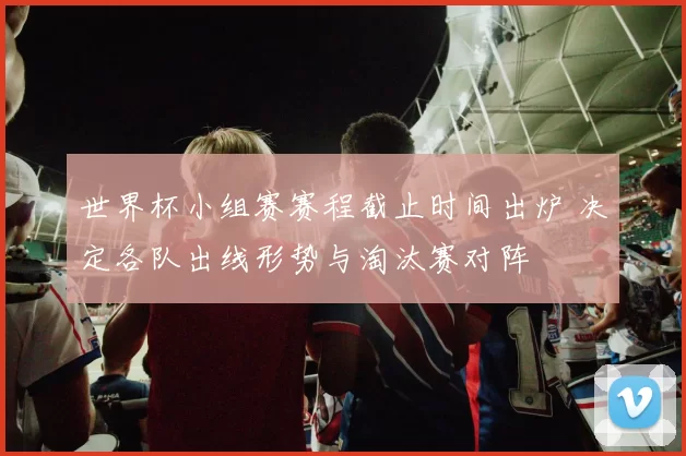 世界杯小组赛赛程截止时间出炉 决定各队出线形势与淘汰赛对阵