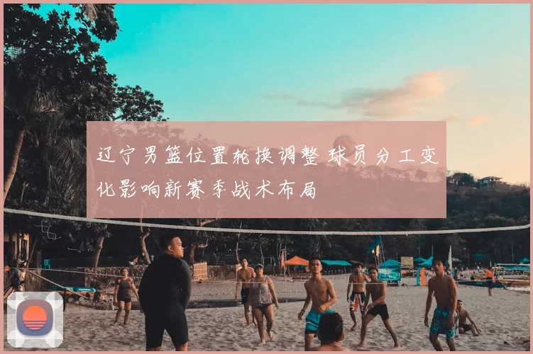 辽宁男篮位置轮换调整 球员分工变化影响新赛季战术布局