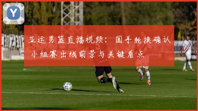 亚运男篮直播视频：国手轮换确认 小组赛出线前景与关键看点