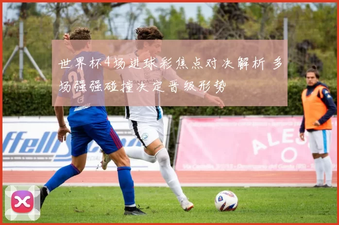 世界杯4场进球彩焦点对决解析 多场强强碰撞决定晋级形势