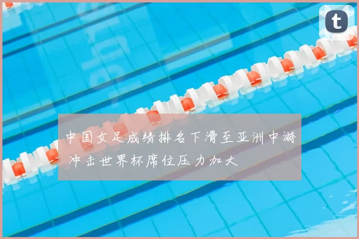 中国女足成绩排名下滑至亚洲中游 冲击世界杯席位压力加大