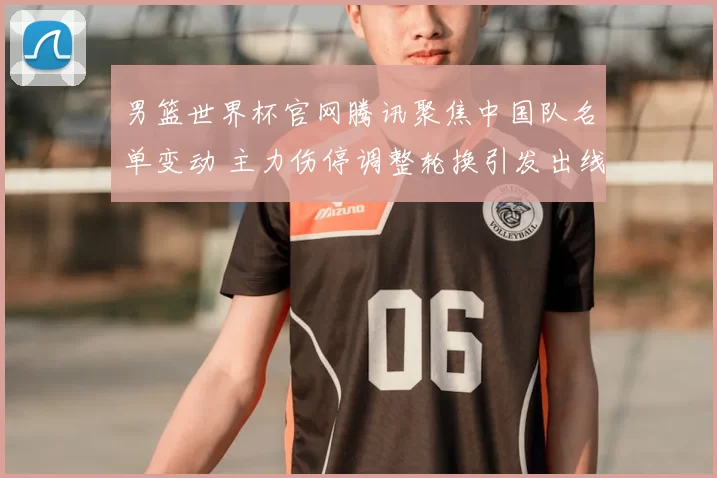 男篮世界杯官网腾讯聚焦中国队名单变动 主力伤停调整轮换引发出线难题