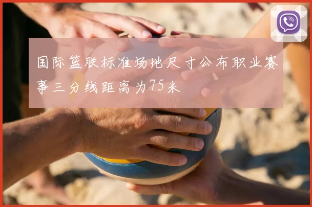 国际篮联标准场地尺寸公布职业赛事三分线距离为75米