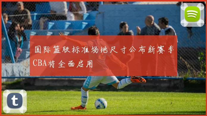 国际篮联标准场地尺寸公布新赛季CBA将全面启用