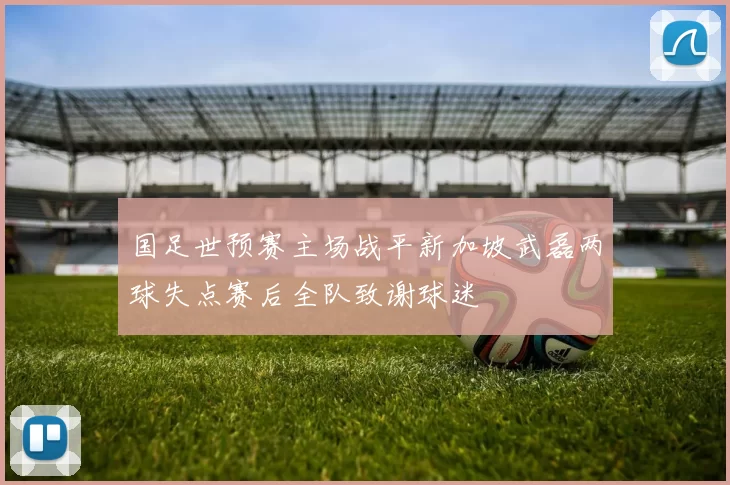 国足世预赛主场战平新加坡武磊两球失点赛后全队致谢球迷